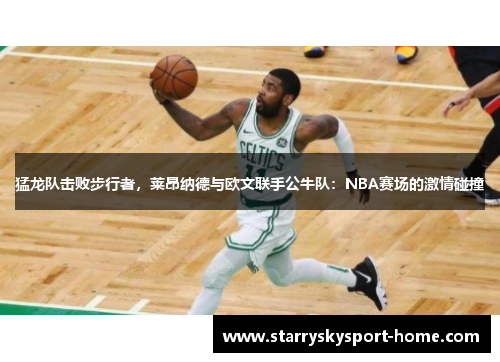 猛龙队击败步行者，莱昂纳德与欧文联手公牛队：NBA赛场的激情碰撞